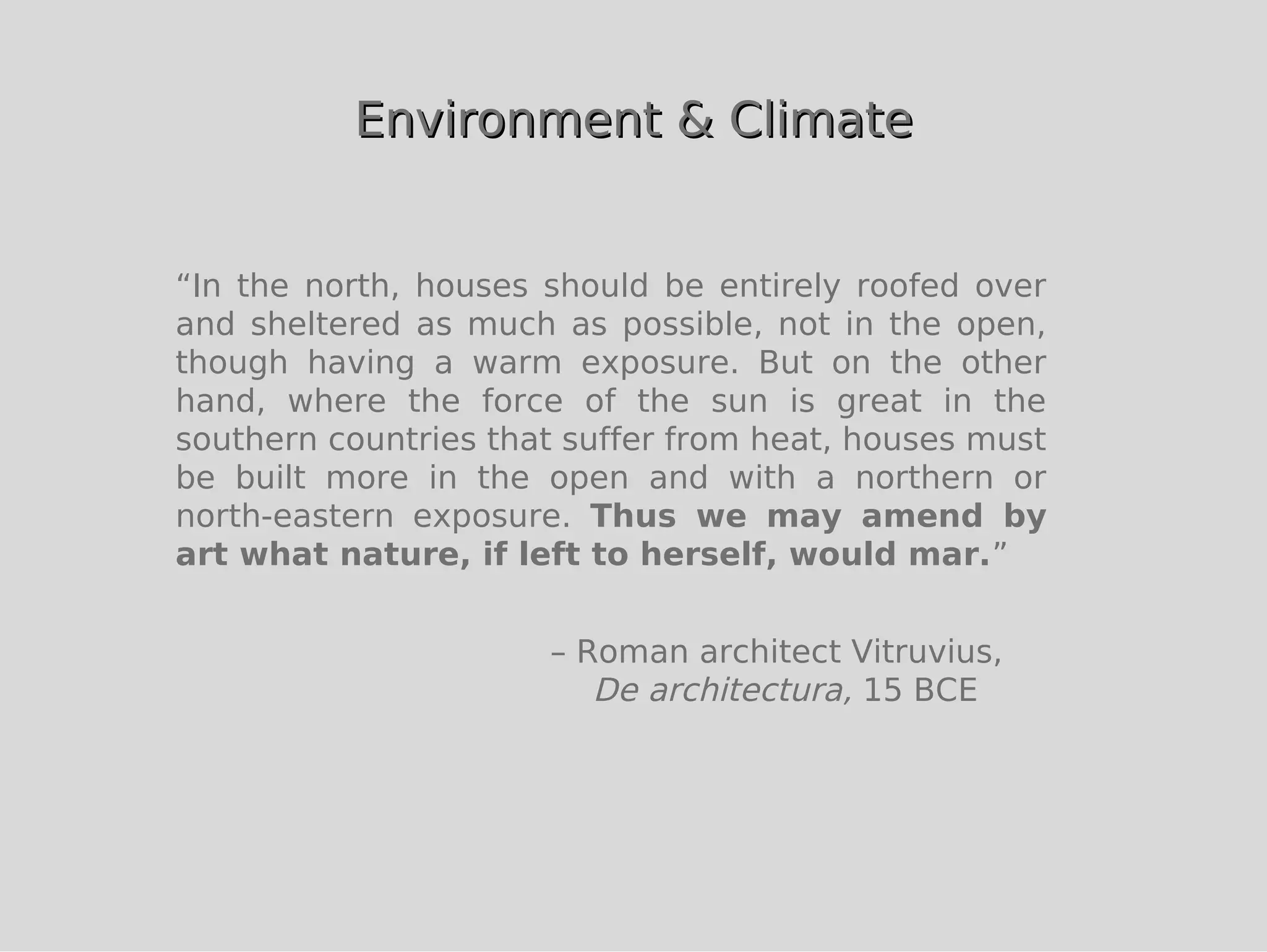 Environment & Climate


“In the north, houses should be entirely roofed over
and sheltered as much as possible, not in the open,
though having a warm exposure. But on the other
hand, where the force of the sun is great in the
southern countries that suffer from heat, houses must
be built more in the open and with a northern or
north-eastern exposure. Thus we may amend by
art what nature, if left to herself, would mar.”


                      – Roman architect Vitruvius,
                         De architectura, 15 BCE
 