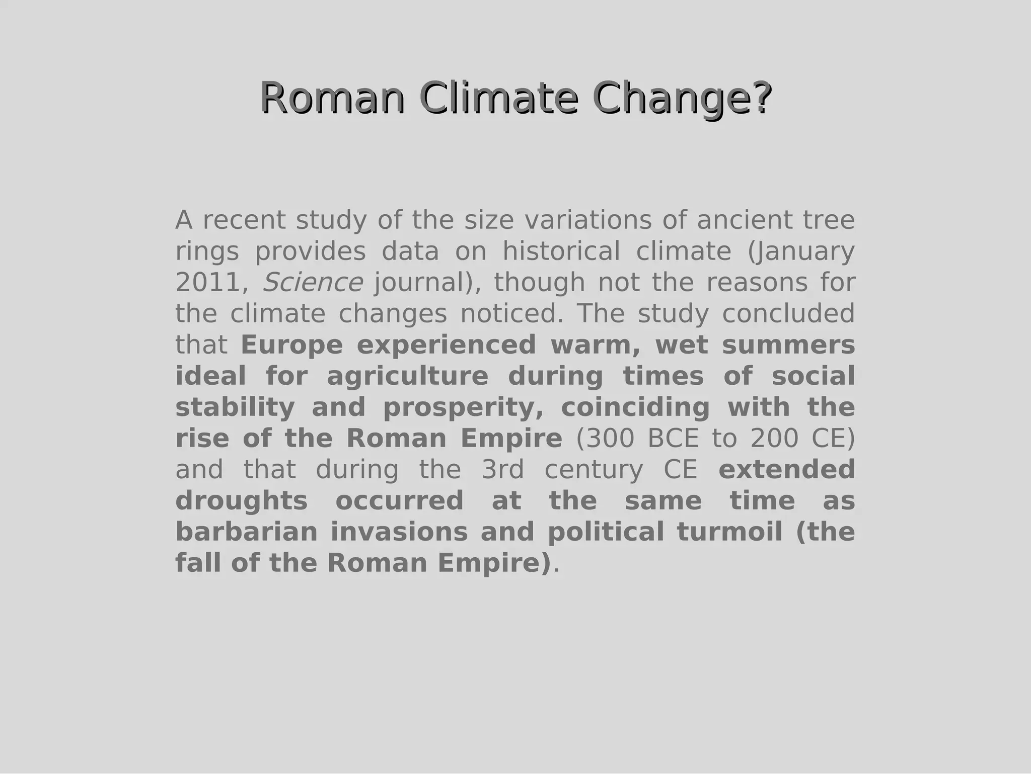 Roman Climate Change?

A recent study of the size variations of ancient tree
rings provides data on historical climate (January
2011, Science journal), though not the reasons for
the climate changes noticed. The study concluded
that Europe experienced warm, wet summers
ideal for agriculture during times of social
stability and prosperity, coinciding with the
rise of the Roman Empire (300 BCE to 200 CE)
and that during the 3rd century CE extended
droughts occurred at the same time as
barbarian invasions and political turmoil (the
fall of the Roman Empire).
 
