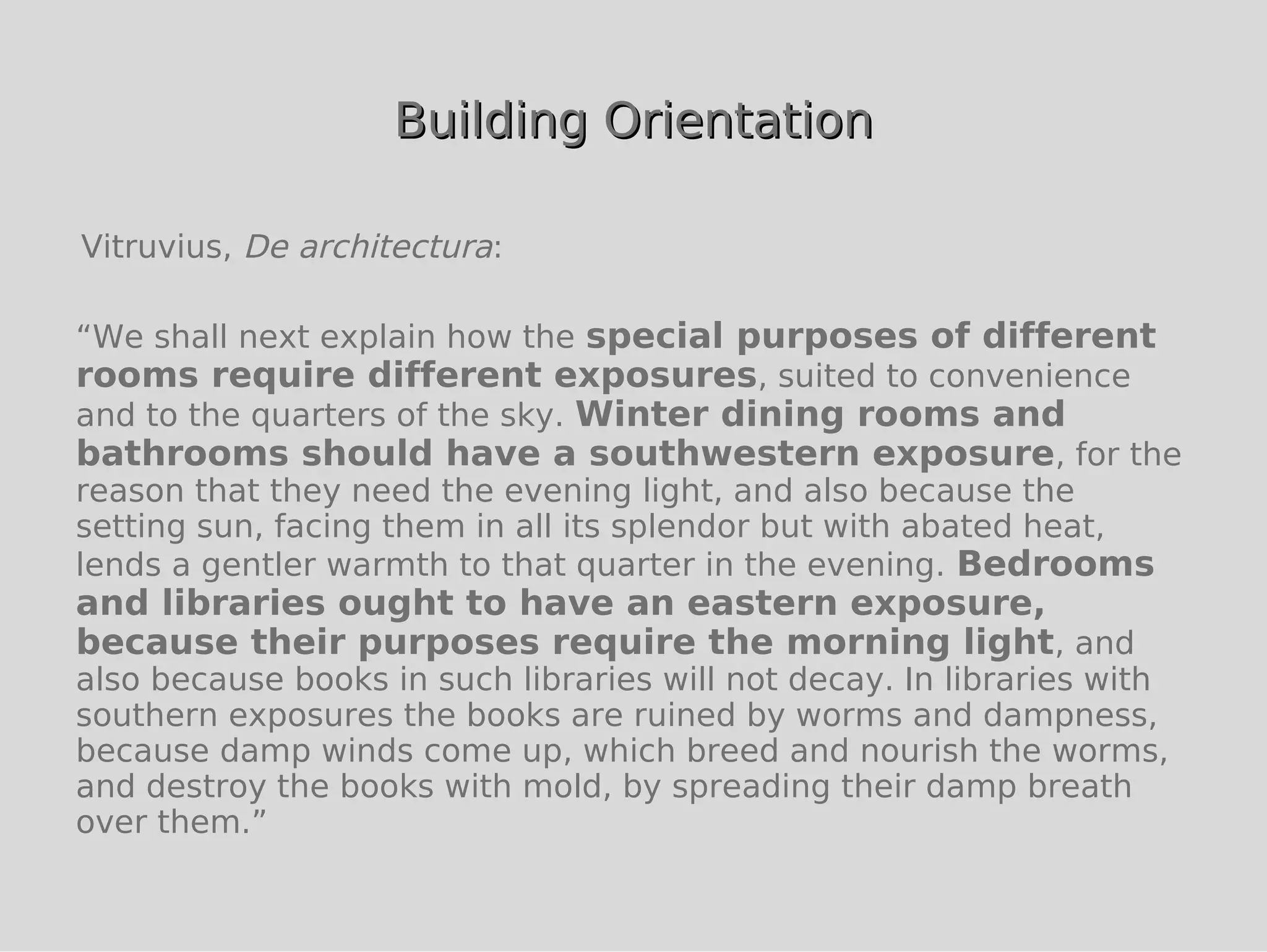 Building Orientation

Vitruvius, De architectura:

“We shall next explain how the special purposes of different
rooms require different exposures, suited to convenience
and to the quarters of the sky. Winter dining rooms and
bathrooms should have a southwestern exposure, for the
reason that they need the evening light, and also because the
setting sun, facing them in all its splendor but with abated heat,
lends a gentler warmth to that quarter in the evening. Bedrooms
and libraries ought to have an eastern exposure,
because their purposes require the morning light, and
also because books in such libraries will not decay. In libraries with
southern exposures the books are ruined by worms and dampness,
because damp winds come up, which breed and nourish the worms,
and destroy the books with mold, by spreading their damp breath
over them.”
 