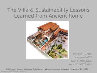 The Villa & Sustainability Lessons
            Learned from Ancient Rome




                                                                          Maljetë HOXHA
                                                                          Leandro GATTI
                                                                        Ivan MANYONGA
                                                                      Anca SCAESTEANU
        INEX.org │ Green. Building. Solutions. │ Vienna Summer University | August 13, 2011
Revised January 4, 2012 – A. Scaesteanu
 