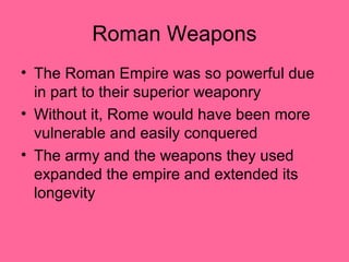 Roman Weapons
• The Roman Empire was so powerful due
  in part to their superior weaponry
• Without it, Rome would have been more
  vulnerable and easily conquered
• The army and the weapons they used
  expanded the empire and extended its
  longevity
 