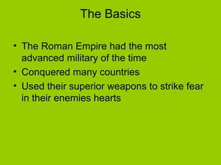 The Basics

• The Roman Empire had the most
  advanced military of the time
• Conquered many countries
• Used their superior weapons to strike fear
  in their enemies hearts
 