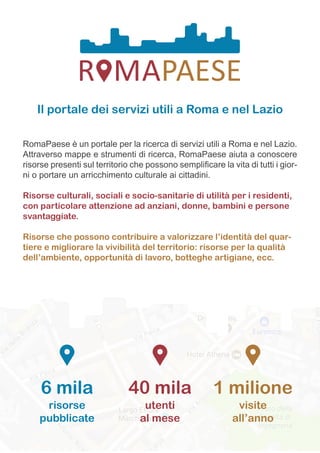 Il portale dei servizi utili a Roma e nel Lazio
RomaPaese è un portale per la ricerca di servizi utili a Roma e nel Lazio.
Attraverso mappe e strumenti di ricerca, RomaPaese aiuta a conoscere
risorse presenti sul territorio che possono semplificare la vita di tutti i gior-
ni o portare un arricchimento culturale ai cittadini.
Risorse culturali, sociali e socio-sanitarie di utilità per i residenti,
con particolare attenzione ad anziani, donne, bambini e persone
svantaggiate.
Risorse che possono contribuire a valorizzare l’identità del quar-
tiere e migliorare la vivibilità del territorio: risorse per la qualità
dell’ambiente, opportunità di lavoro, botteghe artigiane, ecc.
1 milione
visite
all’anno
40 mila
utenti
al mese
6 mila
risorse
pubblicate
 