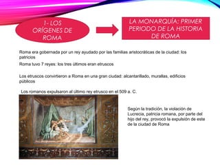 1- LOS
ORÍGENES DE
ROMA
LA MONARQUÍA: PRIMER
PERIODO DE LA HISTORIA
DE ROMA
Roma era gobernada por un rey ayudado por las familias aristocráticas de la ciudad: los
patricios
Roma tuvo 7 reyes: los tres últimos eran etruscos
Los etruscos convirtieron a Roma en una gran ciudad: alcantarillado, murallas, edificios
públicos
Los romanos expulsaron al último rey etrusco en el 509 a. C.
Según la tradición, la violación de
Lucrecia, patricia romana, por parte del
hijo del rey, provocó la expulsión de este
de la ciudad de Roma
 