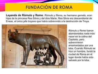 FUNDACIÓN DE ROMA
Leyenda de Rómulo y Remo: Rómulo y Remo, su hermano gemelo, eran
hijos de la princesa Rea Silvia y del dios Marte. Rea Silvia era descendiente de
Eneas, el único jefe troyano que había sobrevivido a la destrucción de Troya.
Rómulo y Remo fueron
abandonados nada más
nacer en la colina del
Capitolio, pero
sobrevivieron
amamantados por una
loba. Cuando Rómulo se
hizo un hombre, fundó la
ciudad de Roma en el
lugar donde había sido
salvado por la loba.
 