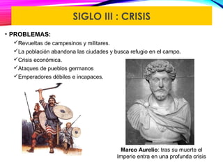 SIGLO III : CRISIS
• PROBLEMAS:
Revueltas de campesinos y militares.
La población abandona las ciudades y busca refugio en el campo.
Crisis económica.
Ataques de pueblos germanos
Emperadores débiles e incapaces.
Marco Aurelio: tras su muerte el
Imperio entra en una profunda crisis
 