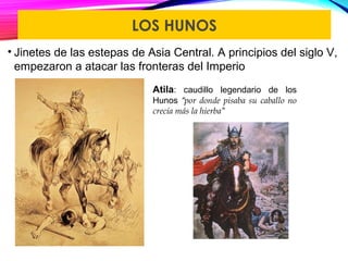 LOS HUNOS
• Jinetes de las estepas de Asia Central. A principios del siglo V,
empezaron a atacar las fronteras del Imperio
Atila: caudillo legendario de los
Hunos “por donde pisaba su caballo no
crecía más la hierba”
 