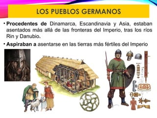 LOS PUEBLOS GERMANOS
• Procedentes de Dinamarca, Escandinavia y Asia, estaban
asentados más allá de las fronteras del Imperio, tras los ríos
Rin y Danubio.
• Aspiraban a asentarse en las tierras más fértiles del Imperio
 