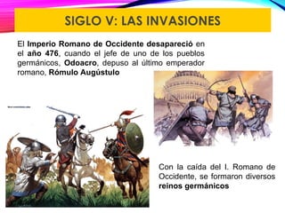 SIGLO V: LAS INVASIONES
El Imperio Romano de Occidente desapareció en
el año 476, cuando el jefe de uno de los pueblos
germánicos, Odoacro, depuso al último emperador
romano, Rómulo Augústulo
Con la caída del I. Romano de
Occidente, se formaron diversos
reinos germánicos
 