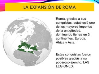 LA EXPANSIÓN DE ROMA
Roma, gracias a sus
conquistas, estableció uno
de los mayores Imperios
de la antigüedad,
dominando tierras en 3
continentes: Europa,
África y Asia.
Estas conquistas fueron
posibles gracias a su
poderoso ejercito: LAS
LEGIONES.
 
