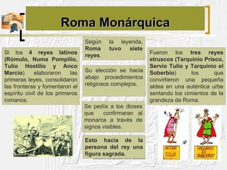 Roma Monárquica Según la leyenda,  Roma tuvo siete reyes . Su elección se hacia abajo procedimientos religiosos complejos.  Esto hacia de la persona del rey una figura sagrada. Si los  4 reyes latinos (Rómulo, Numa Pompilio, Tulio Hostilio y Anco Marcio ) elaboraron las primeras leyes, consolidaron las fronteras y fomentaron el espíritu civil de los primeros romanos. Se pedía a los dioses que  confirmaran al monarca a través de signos visibles.  Fueron los  tres reyes etruscos (Tarquinio Prisco, Servio Tulio y Tarquinio el Soberbio ) los que convirtieron una pequeña aldea en una auténtica urbe sentando los cimientos de la grandeza de Roma. 