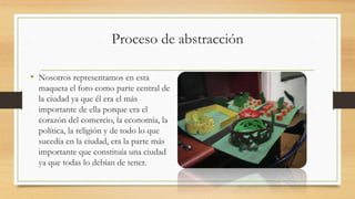 Proceso de abstracción
• Nosotros representamos en esta
maqueta el foro como parte central de
la ciudad ya que él era el más
importante de ella porque era el
corazón del comercio, la economía, la
política, la religión y de todo lo que
sucedía en la ciudad, era la parte más
importante que constituía una ciudad
ya que todas lo debían de tener.
 
