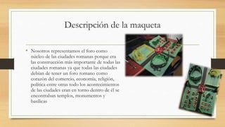 Descripción de la maqueta
• Nosotros representamos el foro como
núcleo de las ciudades romanas porque era
las construcción más importante de todas las
ciudades romanas ya que todas las ciudades
debían de tener un foro romano como
corazón del comercio, economía, religión,
política entre otras todo los acontecimientos
de las ciudades eran en torno dentro de él se
encontraban templos, monumentos y
basílicas
 