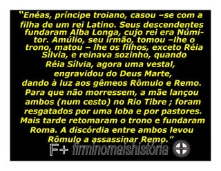 “Enéas, príncipe troiano, casou –se com a
filha de um rei Latino. Seus descendentes
  fundaram Alba Longa, cujo rei era Númi-
    tor. Amúlio, seu irmão, tomou –lhe o
  trono, matou – lhe os filhos, exceto Réia
      Sílvia, e reinava sozinho, quando
       Réia Sílvia, agora uma vestal,
         engravidou do Deus Marte,
 dando à luz aos gêmeos Rômulo e Remo.
  Para que não morressem, a mãe lançou
  ambos (num cesto) no Rio Tibre ; foram
 resgatados por uma loba e por pastores.
Mais tarde retomaram o trono e fundaram
   Roma. A discórdia entre ambos levou
       Rômulo a assassinar Remo.”
 