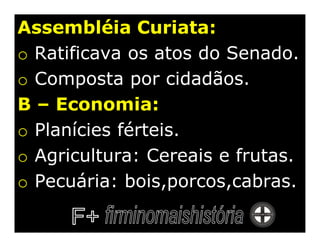 Assembléia Curiata:
o Ratificava os atos do Senado.
o Composta por cidadãos.
B – Economia:
o Planícies férteis.
o Agricultura: Cereais e frutas.
o Pecuária: bois,porcos,cabras.
 