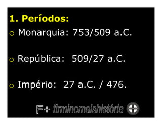 1. Períodos:
o Monarquia: 753/509 a.C.

o República: 509/27 a.C.

o Império: 27 a.C. / 476.
 
