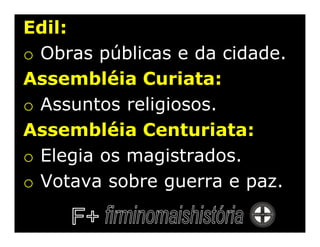 Edil:
o Obras públicas e da cidade.
Assembléia Curiata:
o Assuntos religiosos.
Assembléia Centuriata:
o Elegia os magistrados.
o Votava sobre guerra e paz.
 