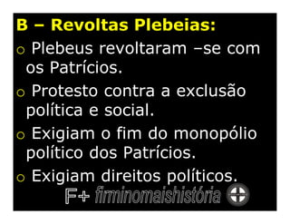 B – Revoltas Plebeias:
o Plebeus revoltaram –se com
 os Patrícios.
o Protesto contra a exclusão
 política e social.
o Exigiam o fim do monopólio
 político dos Patrícios.
o Exigiam direitos políticos.
 