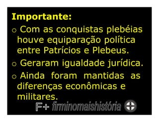 Importante:
o Com as conquistas plebéias
 houve equiparação política
 entre Patrícios e Plebeus.
o Geraram igualdade jurídica.
o Ainda foram mantidas as
 diferenças econômicas e
 militares.
 