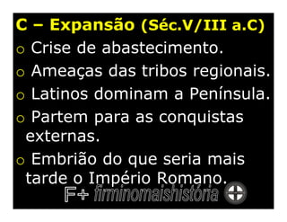 C – Expansão (Séc.V/III a.C)
o Crise de abastecimento.
o Ameaças das tribos regionais.
o Latinos dominam a Península.
o Partem para as conquistas
 externas.
o Embrião do que seria mais
 tarde o Império Romano.
 