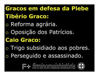 Gracos em defesa da Plebe
Tibério Graco:
o Reforma agrária.
o Oposição dos Patrícios.
Caio Graco:
o Trigo subsidiado aos pobres.
o Perseguido e assassinado.
 