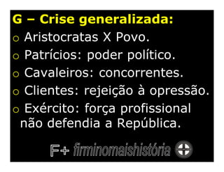 G – Crise generalizada:
o Aristocratas X Povo.
o Patrícios: poder político.
o Cavaleiros: concorrentes.
o Clientes: rejeição à opressão.
o Exército: força profissional
 não defendia a República.
 