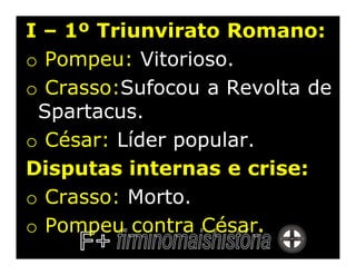 I – 1º Triunvirato Romano:
o Pompeu: Vitorioso.
o Crasso:Sufocou a Revolta de
 Spartacus.
o César: Líder popular.
Disputas internas e crise:
o Crasso: Morto.
o Pompeu contra César.
 