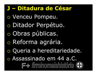 J – Ditadura de César
o   Venceu Pompeu.
o   Ditador Perpétuo.
o   Obras públicas.
o   Reforma agrária.
o Queria a hereditariedade.
o Assassinado em 44 a.C.
 