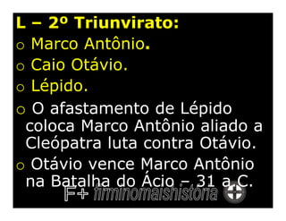 L – 2º Triunvirato:
o Marco Antônio.
o Caio Otávio.
o Lépido.
o O afastamento de Lépido
 coloca Marco Antônio aliado a
 Cleópatra luta contra Otávio.
o Otávio vence Marco Antônio
 na Batalha do Ácio – 31 a.C.
 