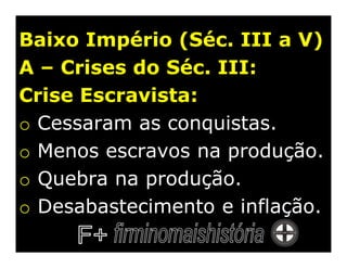 Baixo Império (Séc. III a V)
A – Crises do Séc. III:
Crise Escravista:
o Cessaram as conquistas.
o Menos escravos na produção.
o Quebra na produção.
o Desabastecimento e inflação.
 