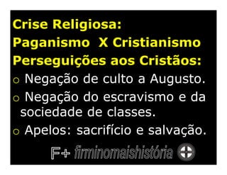 Crise Religiosa:
Paganismo X Cristianismo
Perseguições aos Cristãos:
o Negação de culto a Augusto.
o Negação do escravismo e da
 sociedade de classes.
o Apelos: sacrifício e salvação.
 