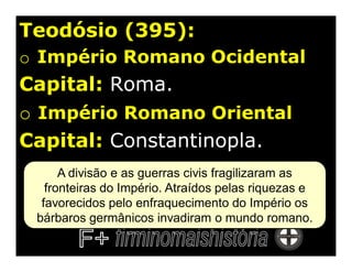 Teodósio (395):
o Império Romano Ocidental
Capital: Roma.
o Império Romano Oriental
Capital: Constantinopla.
      A divisão e as guerras civis fragilizaram as
   fronteiras do Império. Atraídos pelas riquezas e
  favorecidos pelo enfraquecimento do Império os
 bárbaros germânicos invadiram o mundo romano.
 