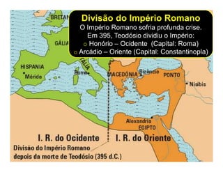 Divisão do Império Romano
  O Império Romano sofria profunda crise.
    Em 395, Teodósio dividiu o Império:
   o Honório – Ocidente (Capital: Roma)
o Arcádio – Oriente (Capital: Constantinopla)
 
