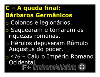 C – A queda final:
Bárbaros Germânicos
o Colonos e legionários.
o Saquearam e tomaram as
 riquezas romanas.
o Hérulos depuseram Rômulo
 Augustus do poder.
o 476 – Caiu o Império Romano
 Ocidental.
 