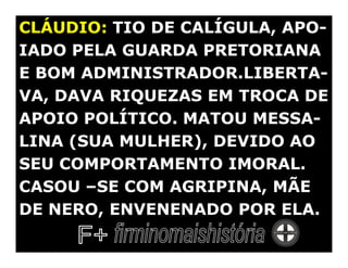 CLÁUDIO: TIO DE CALÍGULA, APO-
IADO PELA GUARDA PRETORIANA
E BOM ADMINISTRADOR.LIBERTA-
VA, DAVA RIQUEZAS EM TROCA DE
APOIO POLÍTICO. MATOU MESSA-
LINA (SUA MULHER), DEVIDO AO
SEU COMPORTAMENTO IMORAL.
CASOU –SE COM AGRIPINA, MÃE
DE NERO, ENVENENADO POR ELA.
 