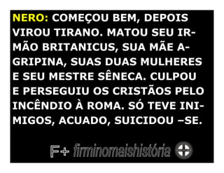NERO: COMEÇOU BEM, DEPOIS
VIROU TIRANO. MATOU SEU IR-
MÃO BRITANICUS, SUA MÃE A-
GRIPINA, SUAS DUAS MULHERES
E SEU MESTRE SÊNECA. CULPOU
E PERSEGUIU OS CRISTÃOS PELO
INCÊNDIO À ROMA. SÓ TEVE INI-
MIGOS, ACUADO, SUICIDOU –SE.
 