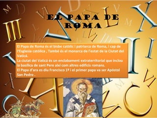 EL PAPA DE
                    ROMA

El Papa de Roma és el bisbe catòlic i patriarca de Roma, i cap de 
l‘Esglesia católica , També és el monarca de l'estat de la Ciutat del 
Vaticá. 
La ciutat del Vaticá és un enclabament extraterritorial que inclou 
la basílica de sant Pere així com altres edificis romans. 
El Papa d’ara es diu Francisco 1º i el primer papa va ser Apóstol 
San Pedro .
 
