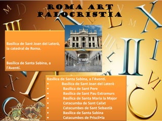 ROMA art
                  PALOCRISTIA



Basílica de Sant Joan del Laterà, 
la catedral de Roma.
 
 
Basílica de Santa Sabina, a 
l'Aventí.

                         Basílica de Santa Sabina, a l'Aventí.
                         •              Basílica de Sant Joan del Laterà
                         •               Basílica de Sant Pere
                         •               Basílica de Sant Pau Extramurs
                         •               Basílica de Santa Maria la Major
                         •               Catacumba de Sant Calixt
                         •               Catacumbes de Sant Sebastià
                         •               Basílica de Santa Sabina
                         •               Catacumbes de Priscil•la
 