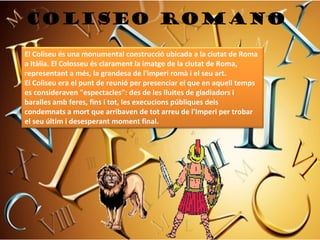 Coliseo romano

El Coliseu és una monumental construcció ubicada a la ciutat de Roma
a Itàlia. El Colosseu és clarament la imatge de la ciutat de Roma,
representant a més, la grandesa de l'imperi romà i el seu art.
El Coliseu era el punt de reunió per presenciar el que en aquell temps
es consideraven "espectacles": des de les lluites de gladiadors i
baralles amb feres, fins i tot, les execucions públiques dels
condemnats a mort que arribaven de tot arreu de l'Imperi per trobar
el seu últim i desesperant moment final.
 