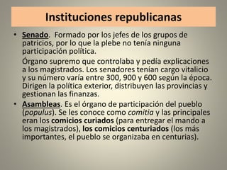 Instituciones republicanas
• Senado. Formado por los jefes de los grupos de
patricios, por lo que la plebe no tenía ninguna
participación política.
Órgano supremo que controlaba y pedía explicaciones
a los magistrados. Los senadores tenían cargo vitalicio
y su número varía entre 300, 900 y 600 según la época.
Dirigen la política exterior, distribuyen las provincias y
gestionan las finanzas.
• Asambleas. Es el órgano de participación del pueblo
(populus). Se les conoce como comitia y las principales
eran los comicios curiados (para entregar el mando a
los magistrados), los comicios centuriados (los más
importantes, el pueblo se organizaba en centurias).
 