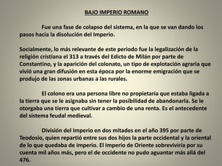 BAJO IMPERIO ROMANO
Fue una fase de colapso del sistema, en la que se van dando los
pasos hacia la disolución del Imperio.
Socialmente, lo más relevante de este periodo fue la legalización de la
religión cristiana el 313 a través del Edicto de Milán por parte de
Constantino, y la aparición del colonato, un tipo de explotación agraria que
vivió una gran difusión en esta época por la enorme emigración que se
produjo de las zonas urbanas a las rurales.
El colono era una persona libre no propietaria que estaba ligada a
la tierra que se le asignaba sin tener la posibilidad de abandonarla. Se le
otorgaba una tierra que cultivar a cambio de una renta. Es el antecedente
del sistema feudal medieval.
División del Imperio en dos mitades en el año 395 por parte de
Teodosio, quien repartió entre sus dos hijos la parte occidental y la oriental
de lo que quedaba de imperio. El Imperio de Oriente sobreviviría por su
cuenta mil años más, pero el de occidente no pudo aguantar más allá del
476.
 