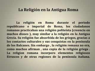 La Religión en la Antigua Roma
La religión en Roma durante el periodo
republicano e imperial de Roma, los ciudadanos
romanos practicaban una religión politeísta (creencia en
muchos dioses ), muy similar a la religión en la Antigua
Grecia. Su religión fue absorbida de los griegos, gracias a
los contactos culturales y sus conquistas en la península
de los Balcanes. Sin embargo , la religión romana no era,
como muchos afirman , una copia de la religión griega .
La religion romana incorporo elementos religiosos
Etruscos y de otras regiones de la península italiana.
 