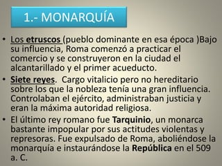 1.- MONARQUÍA
• Los etruscos (pueblo dominante en esa época )Bajo
su influencia, Roma comenzó a practicar el
comercio y se construyeron en la ciudad el
alcantarillado y el primer acueducto.
• Siete reyes. Cargo vitalicio pero no hereditario
sobre los que la nobleza tenía una gran influencia.
Controlaban el ejército, administraban justicia y
eran la máxima autoridad religiosa.
• El último rey romano fue Tarquinio, un monarca
bastante impopular por sus actitudes violentas y
represoras. Fue expulsado de Roma, aboliéndose la
monarquía e instaurándose la República en el 509
a. C.
 