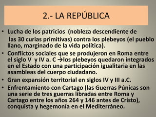 2.- LA REPÚBLICA
• Lucha de los patricios (nobleza descendiente de
las 30 curias primitivas) contra los plebeyos (el pueblo
llano, marginado de la vida política).
• Conflictos sociales que se produjeron en Roma entre
el siglo V y IV a. C →los plebeyos quedaron integrados
en el Estado con una participación igualitaria en las
asambleas del cuerpo ciudadano.
• Gran expansión territorial en siglos IV y III a.C.
• Enfrentamiento con Cartago (las Guerras Púnicas son
una serie de tres guerras libradas entre Roma y
Cartago entre los años 264 y 146 antes de Cristo),
conquista y hegemonía en el Mediterráneo.
 