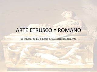 ARTE ETRUSCO Y ROMANO 
De 1000 a. de J.C a 300 d. de J.C, aproximadamente 
 
