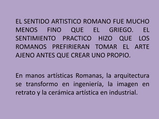 EL SENTIDO ARTISTICO ROMANO FUE MUCHO 
MENOS FINO QUE EL GRIEGO. EL 
SENTIMIENTO PRACTICO HIZO QUE LOS 
ROMANOS PREFIRIERAN TOMAR EL ARTE 
AJENO ANTES QUE CREAR UNO PROPIO. 
En manos artísticas Romanas, la arquitectura 
se transformo en ingeniería, la imagen en 
retrato y la cerámica artística en industrial. 
 