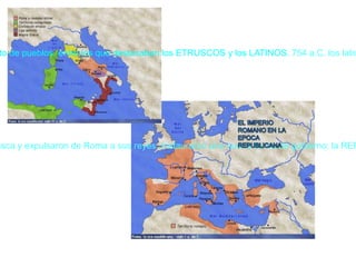 Siglo VI a. C.: los latinos se sublevaron contra la dominación etrusca y expulsaron de Roma a sus reyes. Instauraron una nueva forma de gobierno: la REPÚBLICA. VIII a.C.: la Península Itálica estaba ocupada por un conjunto de pueblos, entre los que destacaban los ETRUSCOS y los LATINOS.   754 a.C. los latinos fueron dominados por los etruscos y adoptaron su forma de gobierno, la MONARQUÍA 