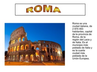 Roma es una
ciudad italiana, de
2 870 493
habitantes, capital
de la provincia de
Roma, de la
región del Lacio y
de Italia. Es el
municipio más
poblado de Italia y
es la cuarta
ciudad más
poblada de la
Unión Europea.
 