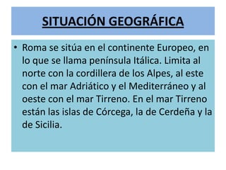 SITUACIÓN GEOGRÁFICA
• Roma se sitúa en el continente Europeo, en
lo que se llama península Itálica. Limita al
norte con la cordillera de los Alpes, al este
con el mar Adriático y el Mediterráneo y al
oeste con el mar Tirreno. En el mar Tirreno
están las islas de Córcega, la de Cerdeña y la
de Sicilia.
 