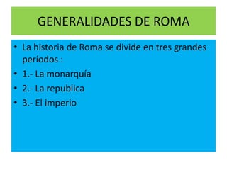 GENERALIDADES DE ROMA
• La historia de Roma se divide en tres grandes
períodos :
• 1.- La monarquía
• 2.- La republica
• 3.- El imperio
 